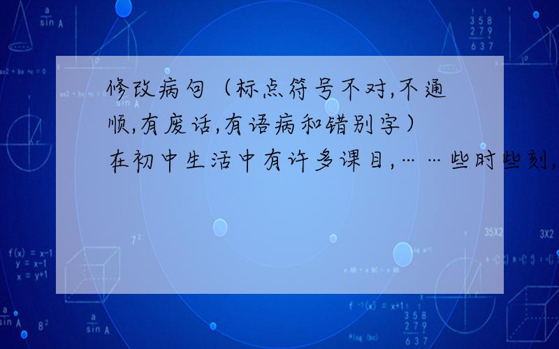 修改病句（标点符号不对,不通顺,有废话,有语病和错别字）在初中生活中有许多课目,……些时些刻,我感到自己现在已经没有小学时那么轻松了,三年后,我面对的时人生中的一件大事,所以为