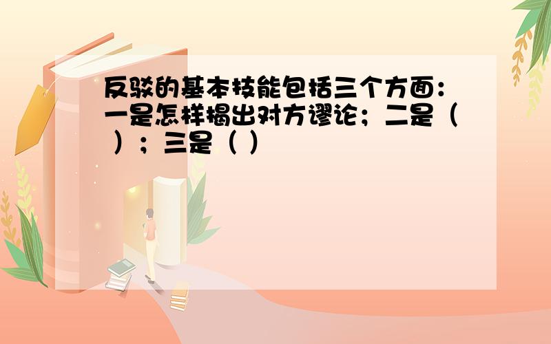 反驳的基本技能包括三个方面：一是怎样揭出对方谬论；二是（ ）；三是（ ）