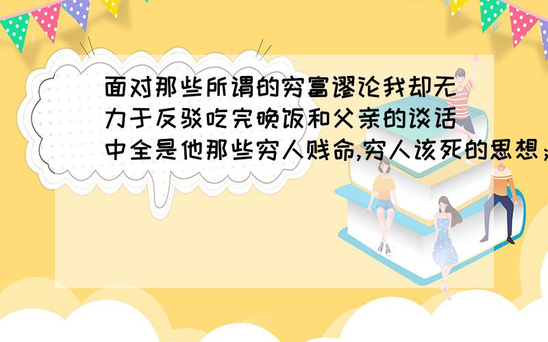 面对那些所谓的穷富谬论我却无力于反驳吃完晚饭和父亲的谈话中全是他那些穷人贱命,穷人该死的思想；在他眼里我永远是一个败事有余小混混,一无是处,明明很想反驳他和他吵一架但是我