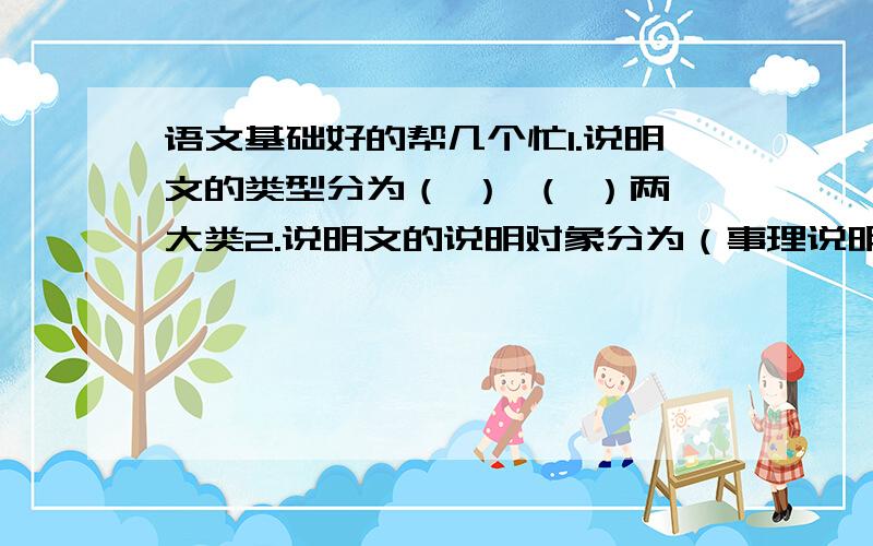 语文基础好的帮几个忙1.说明文的类型分为（ ） （ ）两大类2.说明文的说明对象分为（事理说明） 和 （事物说明）两种