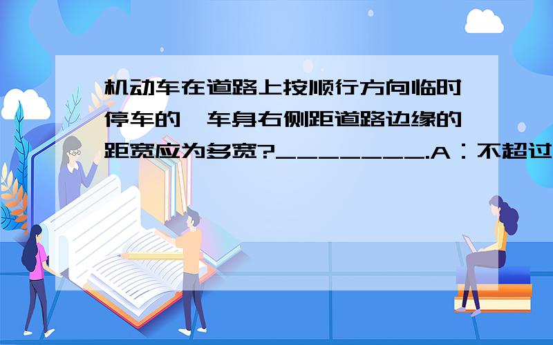 机动车在道路上按顺行方向临时停车的,车身右侧距道路边缘的距宽应为多宽?_______.A：不超过30厘米B：不超过50厘米C：不作限制,只要不阻车就行D：不超过60厘米