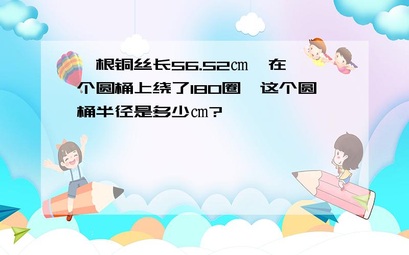 一根铜丝长56.52㎝,在一个圆桶上绕了180圈,这个圆桶半径是多少㎝?