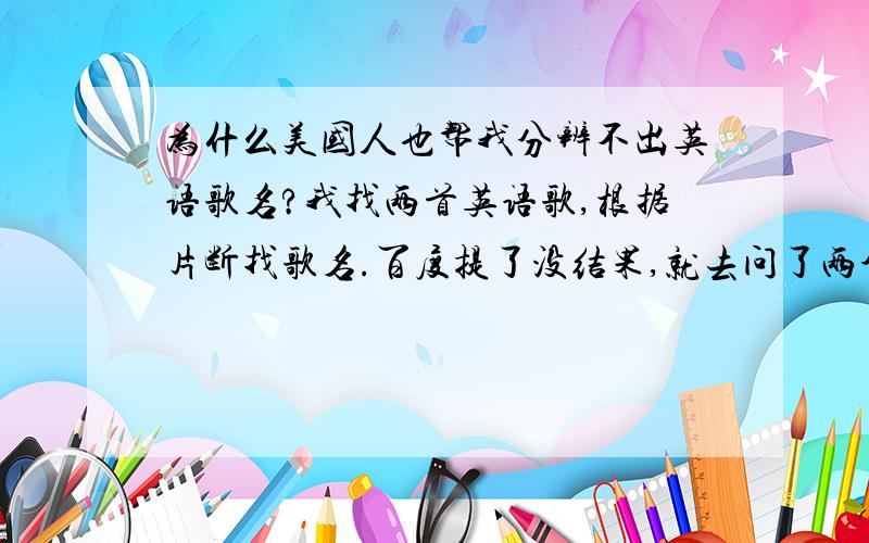 为什么美国人也帮我分辨不出英语歌名?我找两首英语歌,根据片断找歌名.百度提了没结果,就去问了两个美国的网友,居然他们也找不到.呵呵,我估计我能分辨出的英语歌他们也分辨不出来.哎