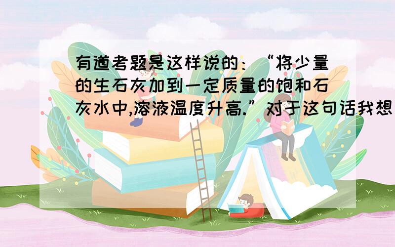 有道考题是这样说的：“将少量的生石灰加到一定质量的饱和石灰水中,溶液温度升高.”对于这句话我想了很久,有个疑问打不开.饱和石灰水的化学式不是Ca(oH)2么,那么加入CaO要使温度升高就