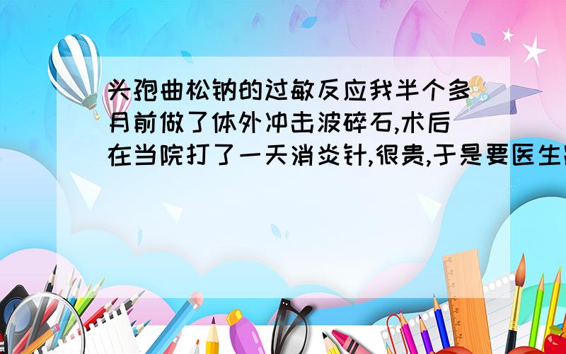 头孢曲松钠的过敏反应我半个多月前做了体外冲击波碎石,术后在当院打了一天消炎针,很贵,于是要医生跟我开药方,到家附近的小门诊去打,里面就开了头孢曲松钠,打完后先是腿部内关节胀痛,