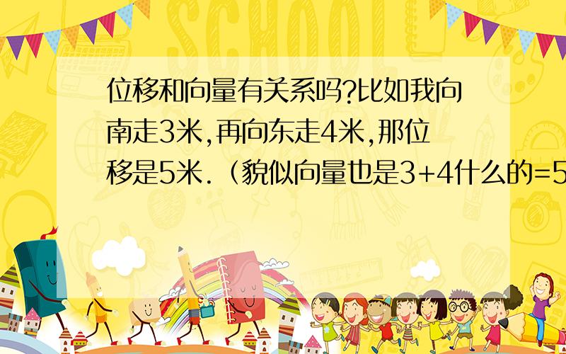 位移和向量有关系吗?比如我向南走3米,再向东走4米,那位移是5米.（貌似向量也是3+4什么的=5.我好像看到过这个.）我刚预习高一的知识.不对的地方别笑话哈.