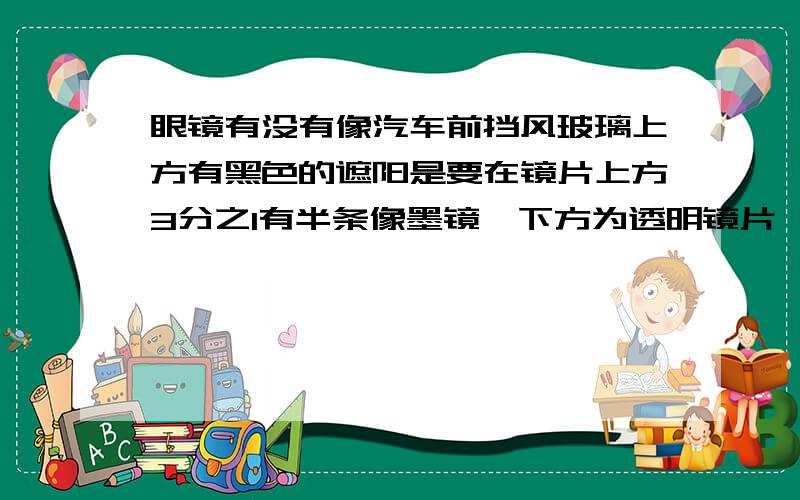 眼镜有没有像汽车前挡风玻璃上方有黑色的遮阳是要在镜片上方3分之1有半条像墨镜,下方为透明镜片