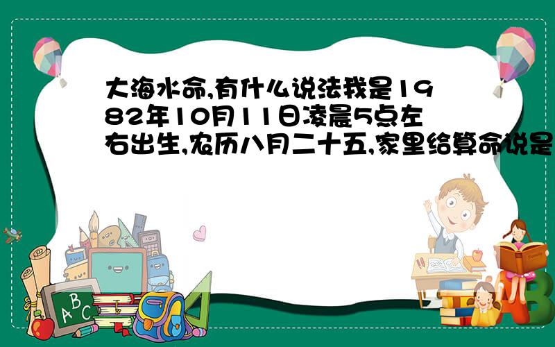 大海水命,有什么说法我是1982年10月11日凌晨5点左右出生,农历八月二十五,家里给算命说是大海水命,请问准吗,有什么说法?