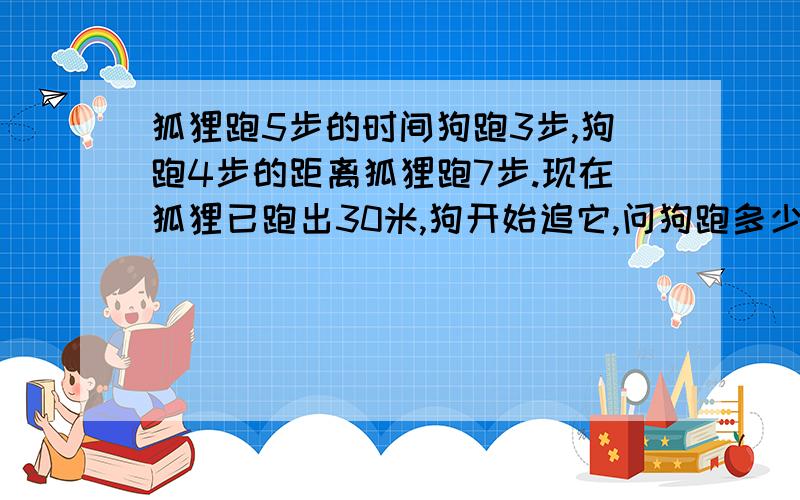 狐狸跑5步的时间狗跑3步,狗跑4步的距离狐狸跑7步.现在狐狸已跑出30米,狗开始追它,问狗跑多少米可以追到狐狸?