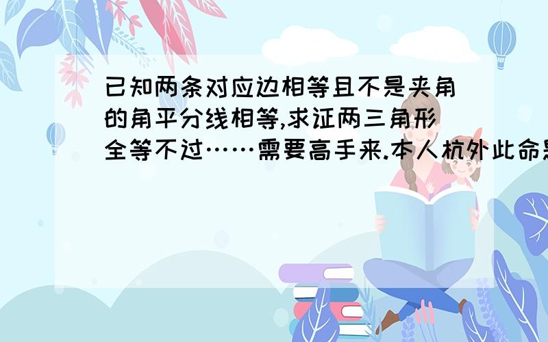 已知两条对应边相等且不是夹角的角平分线相等,求证两三角形全等不过……需要高手来.本人杭外此命题为真命题，