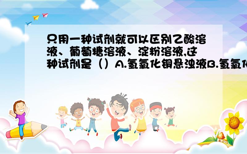 只用一种试剂就可以区别乙酸溶液、葡萄糖溶液、淀粉溶液,这种试剂是（）A.氢氧化铜悬浊液B.氢氧化钠溶液C.碘水D.碳酸钠溶液