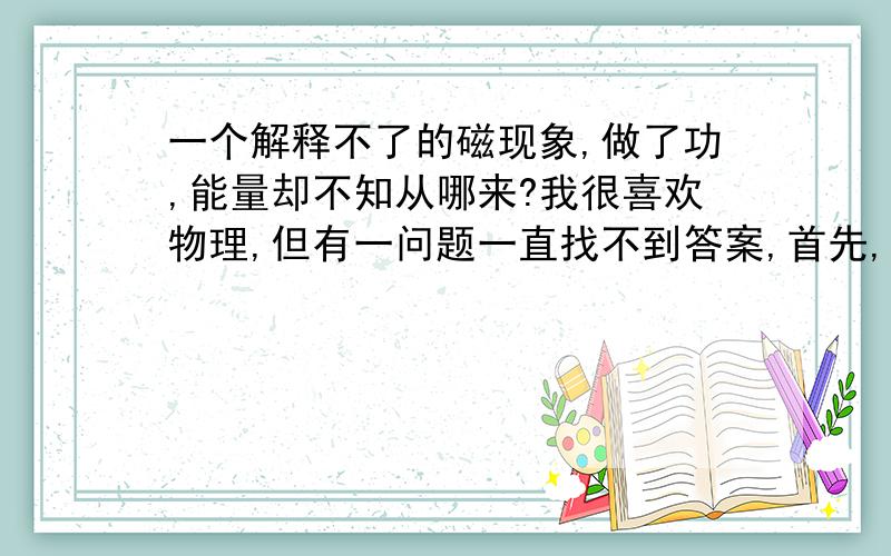 一个解释不了的磁现象,做了功,能量却不知从哪来?我很喜欢物理,但有一问题一直找不到答案,首先,我深信能量守恒,任何一物体对另一物体做了功都必须消耗能量!但有一个现象我一直理解不