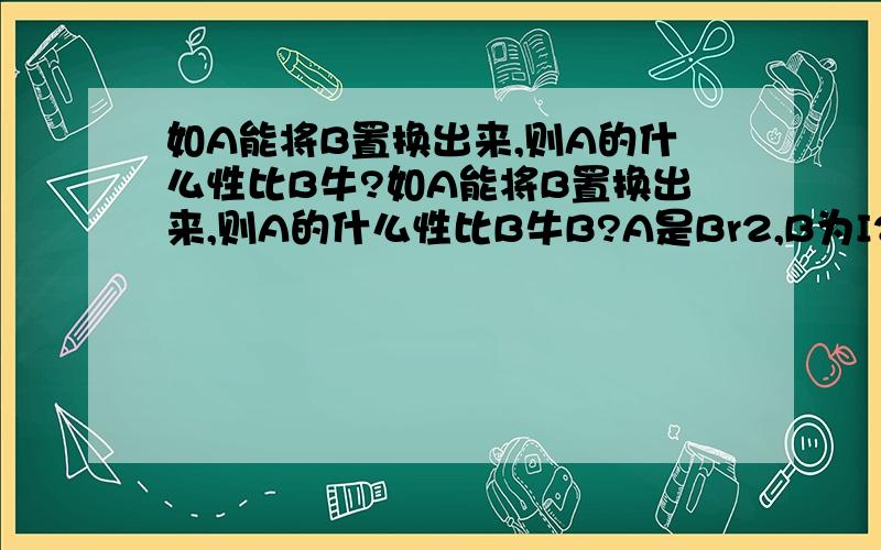 如A能将B置换出来,则A的什么性比B牛?如A能将B置换出来,则A的什么性比B牛B?A是Br2,B为I2