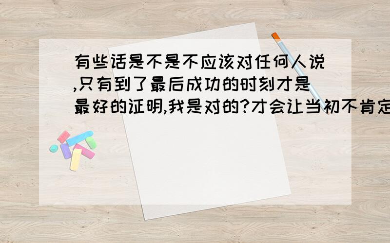 有些话是不是不应该对任何人说,只有到了最后成功的时刻才是最好的证明,我是对的?才会让当初不肯定我的人以我的事迹作为对的参考