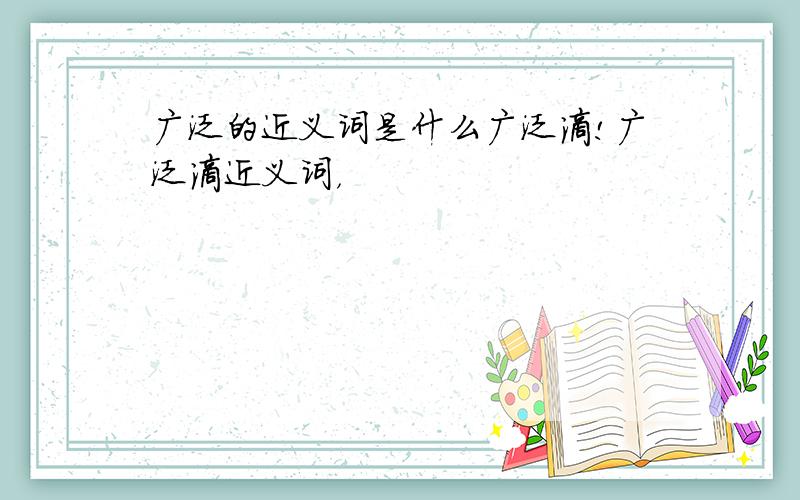 广泛的近义词是什么广泛滴!广泛滴近义词，