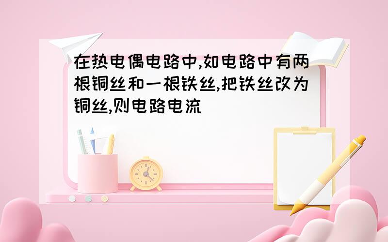 在热电偶电路中,如电路中有两根铜丝和一根铁丝,把铁丝改为铜丝,则电路电流___________变大?变小?还是变为零?