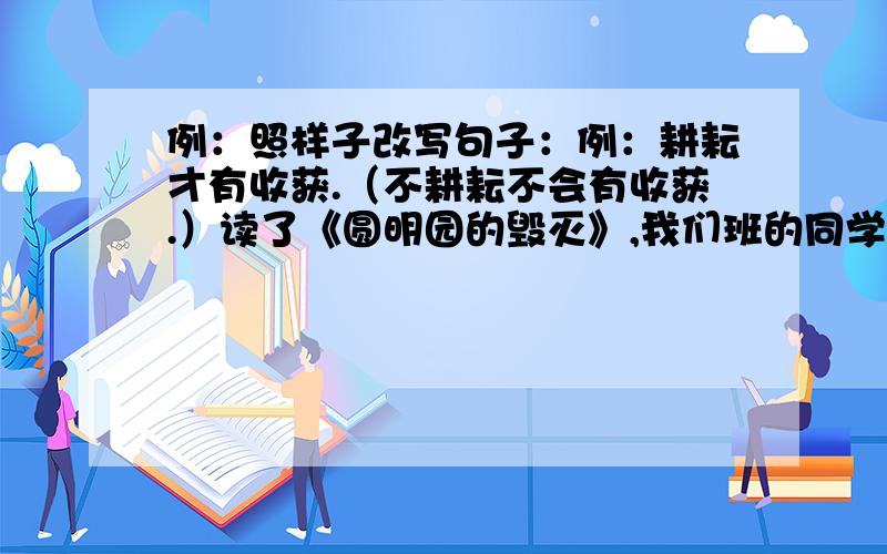 例：照样子改写句子：例：耕耘才有收获.（不耕耘不会有收获.）读了《圆明园的毁灭》,我们班的同学都愤怒极了.（ ）