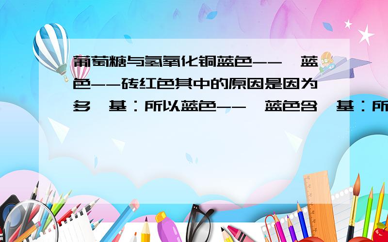 葡萄糖与氢氧化铜蓝色--绛蓝色--砖红色其中的原因是因为多羟基：所以蓝色--绛蓝色含醛基：所以绛蓝色--砖红色 麻烦细看一下我的结论对不对 并作适当补充感激不尽