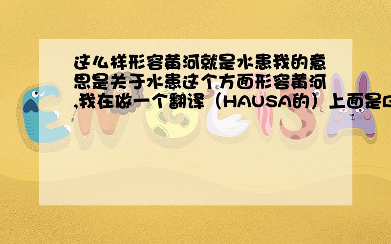 这么样形容黄河就是水患我的意思是关于水患这个方面形容黄河,我在做一个翻译（HAUSA的）上面是BAKIN CIKIN SIN 直接翻译就是中国的伤心,但是我觉得不好,所以求救!：〉