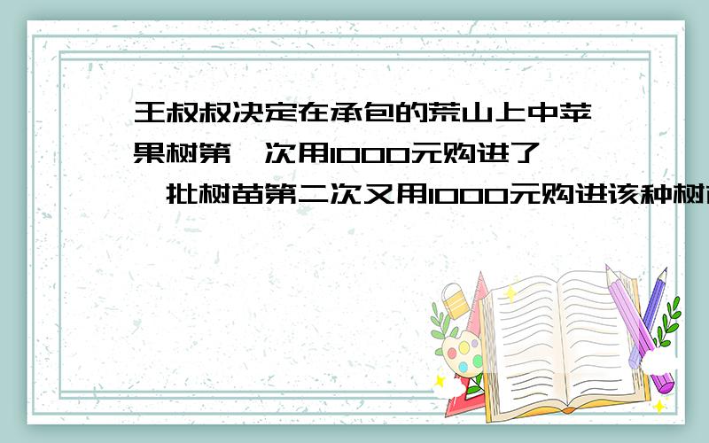 王叔叔决定在承包的荒山上中苹果树第一次用1000元购进了一批树苗第二次又用1000元购进该种树苗单这次每棵（1）求第一次树苗的金价是多少（2）一年后树苗的成活率是85%没课果树平均产苹