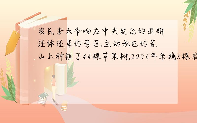 农民李大爷响应中央发出的退耕还林还草的号召,主动承包的荒山上种植了44棵苹果树,2006年采摘5棵农民李大爷响应中央发出的退耕还林还草的号召,主动承包的荒山上种植了44棵苹果树,2006年