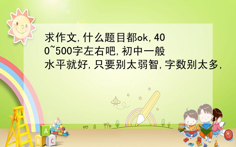 求作文,什么题目都ok,400~500字左右吧,初中一般水平就好,只要别太弱智,字数别太多,