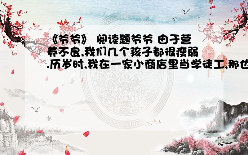 《爷爷》 阅读题爷爷 由于营养不良,我们几个孩子都很瘦弱.历岁时,我在一家小商店里当学徒工,那也是我平生第一次尝到苹果的味道,尽管它又小又绿没有成熟,上面还尽是洞,可从此以后我再