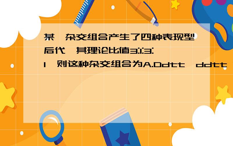 某一杂交组合产生了四种表现型后代,其理论比值3:1:3:1,则这种杂交组合为A.Ddtt*ddtt B.DDTt*Ddtt C.Ddtt*D由于本人智商问题 所以要详细 详细 详细不要去抄袭～～～～  题目没打全  正确题目是  某