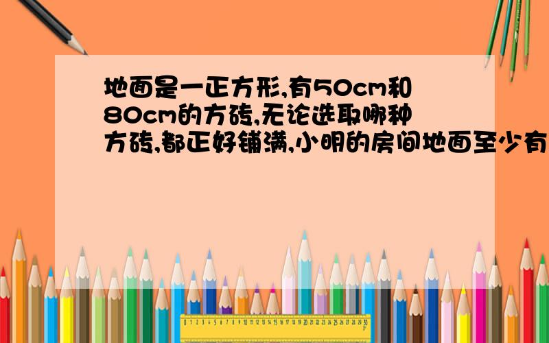 地面是一正方形,有50cm和80cm的方砖,无论选取哪种方砖,都正好铺满,小明的房间地面至少有多少平方米?