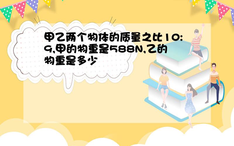 甲乙两个物体的质量之比10:9,甲的物重是588N,乙的物重是多少