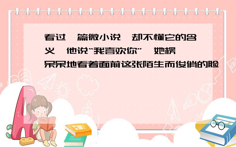 看过一篇微小说,却不懂它的含义,他说“我喜欢你”,她楞,呆呆地看着面前这张陌生而俊俏的脸,尴尬的笑起来.自己长得不好看,他怎么可能对自己一见钟情!她拍拍他的肩：“认错人了吧你.”