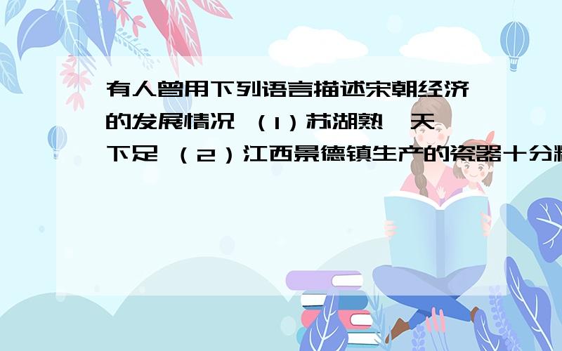 有人曾用下列语言描述宋朝经济的发展情况 （1）苏湖熟,天下足 （2）江西景德镇生产的瓷器十分精美,宋真宗景德年间,这里生产的瓷器都在器底上写着“景德年制”,昌南镇因此而改名,并被