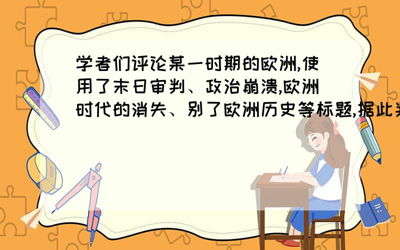 学者们评论某一时期的欧洲,使用了末日审判、政治崩溃,欧洲时代的消失、别了欧洲历史等标题,据此判断...学者们评论某一时期的欧洲,使用了末日审判、政治崩溃,欧洲时代的消失、别了欧