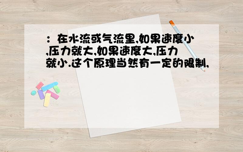 ：在水流或气流里,如果速度小,压力就大,如果速度大,压力就小.这个原理当然有一定的限制,