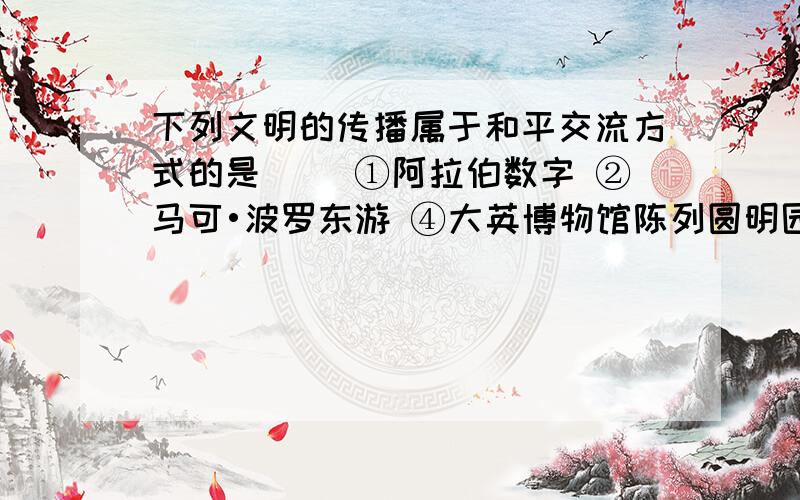 下列文明的传播属于和平交流方式的是( )①阿拉伯数字 ②马可•波罗东游 ④大英博物馆陈列圆明园文物④大英博物馆陈列圆明园文物不也是和平交往方式吗,又不是战争