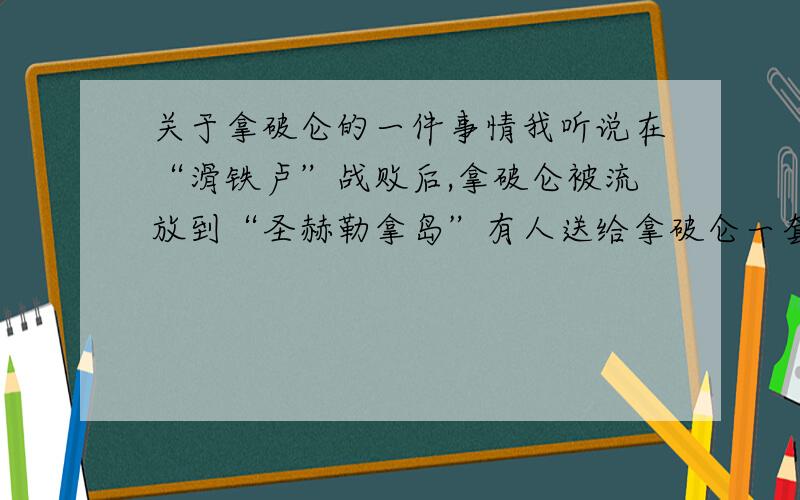 关于拿破仑的一件事情我听说在“滑铁卢”战败后,拿破仑被流放到“圣赫勒拿岛”有人送给拿破仑一套“国际象棋”里面藏有如何从“圣赫勒拿岛”逃走的路线 但直到拿破仑死后都没发现