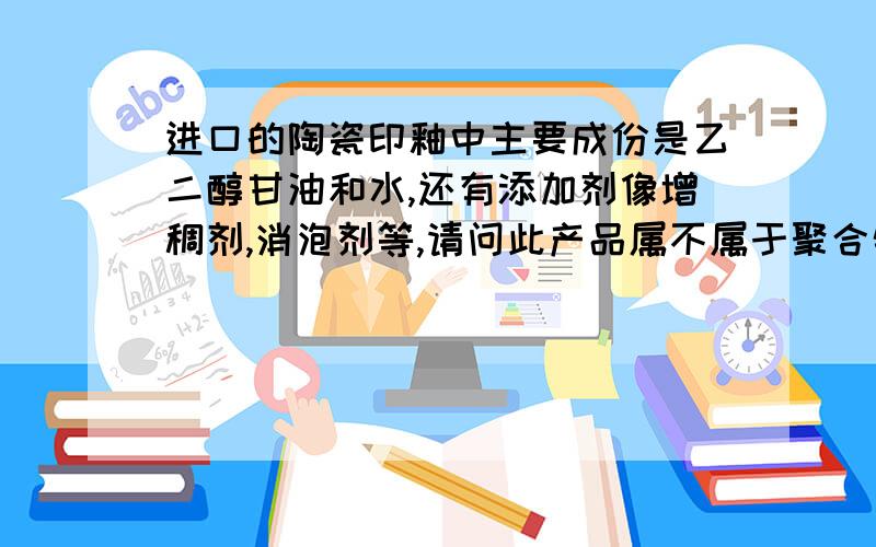 进口的陶瓷印釉中主要成份是乙二醇甘油和水,还有添加剂像增稠剂,消泡剂等,请问此产品属不属于聚合物急,请高手帮忙,货物正被海关扣留中