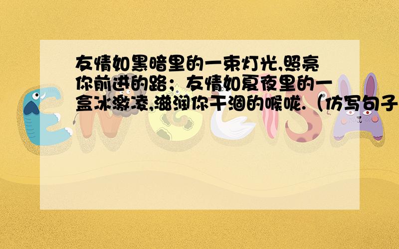 友情如黑暗里的一束灯光,照亮你前进的路；友情如夏夜里的一盒冰激凌,滋润你干涸的喉咙.（仿写句子）