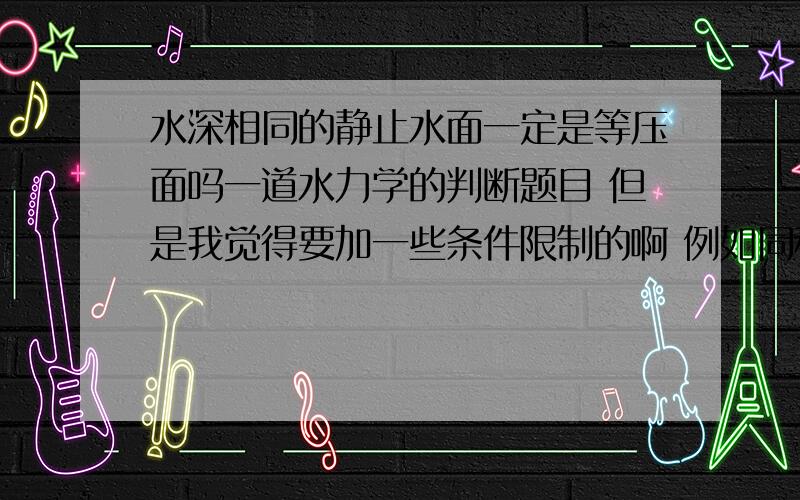 水深相同的静止水面一定是等压面吗一道水力学的判断题目 但是我觉得要加一些条件限制的啊 例如同种液体之类的