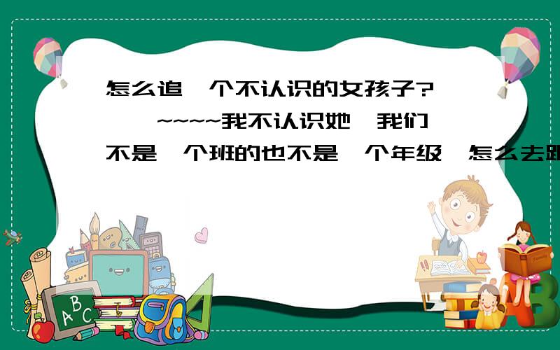 怎么追一个不认识的女孩子?囧囧囧~~~~我不认识她,我们不是一个班的也不是一个年级,怎么去跟她搭话才好啊?我想认识她,应该如何第一次相识呢,请各位给我出个建议,如果您是女生,请注明,我