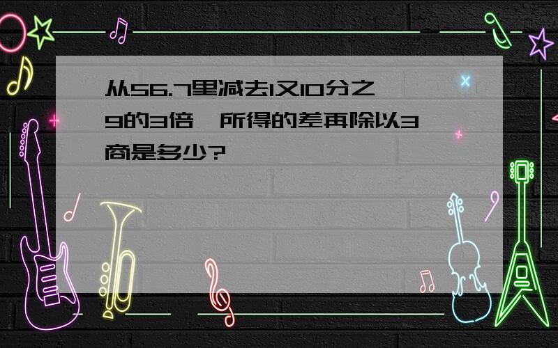 从56.7里减去1又10分之9的3倍,所得的差再除以3,商是多少?