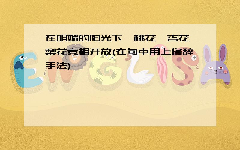 在明媚的阳光下,桃花、杏花、梨花竞相开放(在句中用上修辞手法)