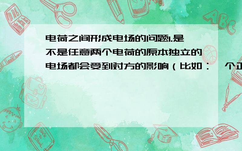 电荷之间形成电场的问题1.是不是任意两个电荷的原本独立的电场都会受到对方的影响（比如：一个正电荷是发射性电场,而再出现另一个等量的正电荷以后电场线的分布情况改变）2.两个等