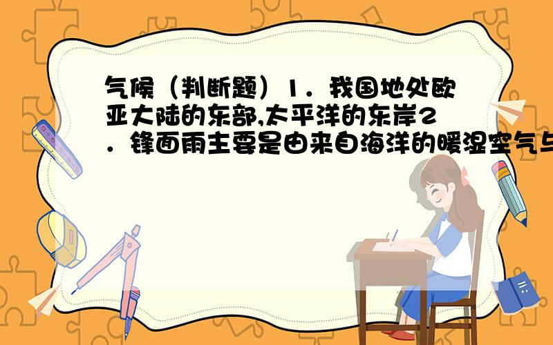 气候（判断题）1．我国地处欧亚大陆的东部,太平洋的东岸2．锋面雨主要是由来自海洋的暖湿空气与来自高纬度的冷空气相遇产生