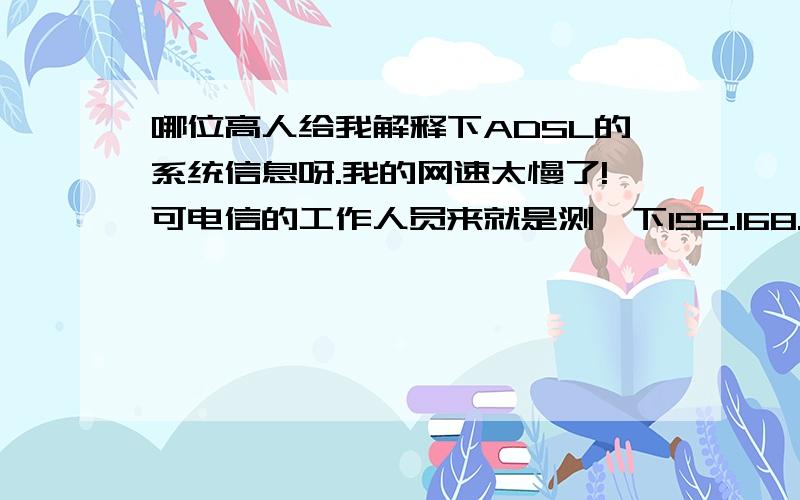 哪位高人给我解释下ADSL的系统信息呀.我的网速太慢了!可电信的工作人员来就是测一下192.168.1.1,还说给开的网速是正常的就说是我的机器有问题...可那些数据看球不懂!