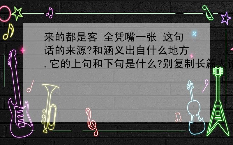 来的都是客 全凭嘴一张 这句话的来源?和涵义出自什么地方,它的上句和下句是什么?别复制长篇大论 来点白话!