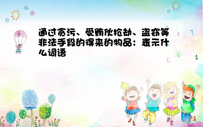 通过贪污、受贿伙抢劫、盗窃等非法手段的得来的物品：表示什么词语