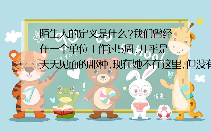 陌生人的定义是什么?我们曾经在一个单位工作过5周,几乎是天天见面的那种.现在她不在这里.但没有说过一句话.有打过一次招呼,她应该知道我的名字的.除此之外就什么接触也没有.算陌生人