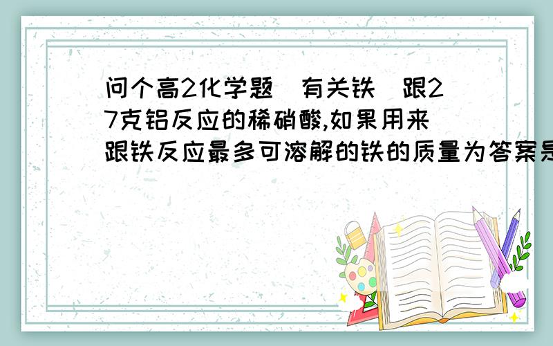 问个高2化学题(有关铁)跟27克铝反应的稀硝酸,如果用来跟铁反应最多可溶解的铁的质量为答案是84克我是新人没什么分能送给大家,请帮我详细点讲讲,请问为什么用2价铁计算啊?不是稀硝酸么