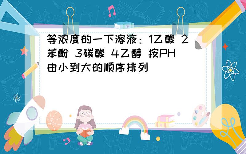 等浓度的一下溶液：1乙酸 2苯酚 3碳酸 4乙醇 按PH由小到大的顺序排列